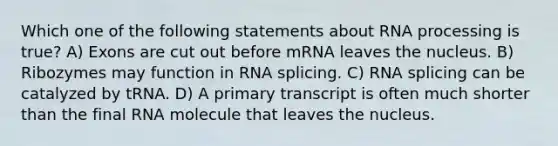 Which one of the following statements about <a href='https://www.questionai.com/knowledge/kapY3KpASG-rna-processing' class='anchor-knowledge'>rna processing</a> is true? A) Exons are cut out before mRNA leaves the nucleus. B) Ribozymes may function in RNA splicing. C) RNA splicing can be catalyzed by tRNA. D) A primary transcript is often much shorter than the final RNA molecule that leaves the nucleus.