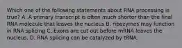 Which one of the following statements about RNA processing is true? A. A primary transcript is often much shorter than the final RNA molecule that leaves the nucleus B. ribozymes may function in RNA splicing C. Exons are cut out before mRNA leaves the nucleus. D. RNA splicing can be catalyzed by tRNA.