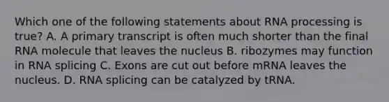 Which one of the following statements about <a href='https://www.questionai.com/knowledge/kapY3KpASG-rna-processing' class='anchor-knowledge'>rna processing</a> is true? A. A primary transcript is often much shorter than the final RNA molecule that leaves the nucleus B. ribozymes may function in RNA splicing C. Exons are cut out before mRNA leaves the nucleus. D. RNA splicing can be catalyzed by tRNA.