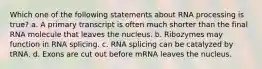 Which one of the following statements about RNA processing is true? a. A primary transcript is often much shorter than the final RNA molecule that leaves the nucleus. b. Ribozymes may function in RNA splicing. c. RNA splicing can be catalyzed by tRNA. d. Exons are cut out before mRNA leaves the nucleus.