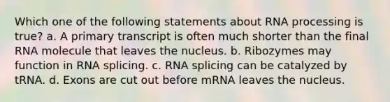 Which one of the following statements about RNA processing is true? a. A primary transcript is often much shorter than the final RNA molecule that leaves the nucleus. b. Ribozymes may function in RNA splicing. c. RNA splicing can be catalyzed by tRNA. d. Exons are cut out before mRNA leaves the nucleus.