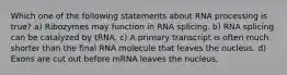 Which one of the following statements about RNA processing is true? a) Ribozymes may function in RNA splicing. b) RNA splicing can be catalyzed by tRNA. c) A primary transcript is often much shorter than the final RNA molecule that leaves the nucleus. d) Exons are cut out before mRNA leaves the nucleus.