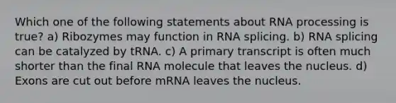 Which one of the following statements about RNA processing is true? a) Ribozymes may function in RNA splicing. b) RNA splicing can be catalyzed by tRNA. c) A primary transcript is often much shorter than the final RNA molecule that leaves the nucleus. d) Exons are cut out before mRNA leaves the nucleus.