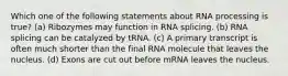 Which one of the following statements about RNA processing is true? (a) Ribozymes may function in RNA splicing. (b) RNA splicing can be catalyzed by tRNA. (c) A primary transcript is often much shorter than the final RNA molecule that leaves the nucleus. (d) Exons are cut out before mRNA leaves the nucleus.