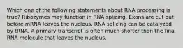 Which one of the following statements about RNA processing is true? Ribozymes may function in RNA splicing. Exons are cut out before mRNA leaves the nucleus. RNA splicing can be catalyzed by tRNA. A primary transcript is often much shorter than the final RNA molecule that leaves the nucleus.