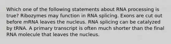 Which one of the following statements about RNA processing is true? Ribozymes may function in RNA splicing. Exons are cut out before mRNA leaves the nucleus. RNA splicing can be catalyzed by tRNA. A primary transcript is often much shorter than the final RNA molecule that leaves the nucleus.