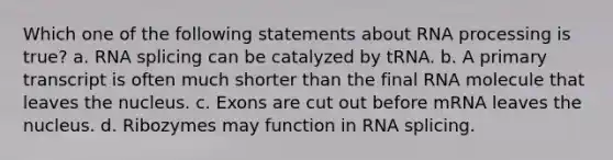 Which one of the following statements about RNA processing is true? a. RNA splicing can be catalyzed by tRNA. b. A primary transcript is often much shorter than the final RNA molecule that leaves the nucleus. c. Exons are cut out before mRNA leaves the nucleus. d. Ribozymes may function in RNA splicing.