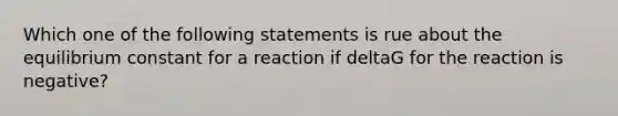 Which one of the following statements is rue about the equilibrium constant for a reaction if deltaG for the reaction is negative?