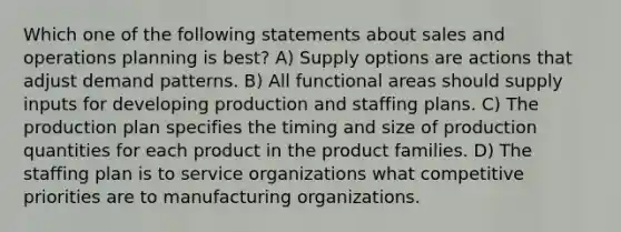 Which one of the following statements about sales and operations planning is best? A) Supply options are actions that adjust demand patterns. B) All functional areas should supply inputs for developing production and staffing plans. C) The production plan specifies the timing and size of production quantities for each product in the product families. D) The staffing plan is to service organizations what competitive priorities are to manufacturing organizations.