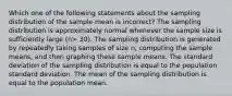 Which one of the following statements about the sampling distribution of the sample mean is incorrect? The sampling distribution is approximately normal whenever the sample size is sufficiently large (n> 30). The sampling distribution is generated by repeatedly taking samples of size n, computing the sample means, and then graphing these sample means. The standard deviation of the sampling distribution is equal to the population standard deviation. The mean of the sampling distribution is equal to the population mean.