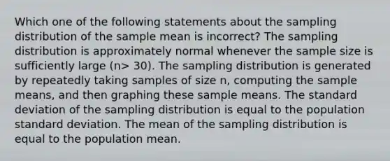 Which one of the following statements about the sampling distribution of the sample mean is incorrect? The sampling distribution is approximately normal whenever the sample size is sufficiently large (n> 30). The sampling distribution is generated by repeatedly taking samples of size n, computing the sample means, and then graphing these sample means. The standard deviation of the sampling distribution is equal to the population standard deviation. The mean of the sampling distribution is equal to the population mean.