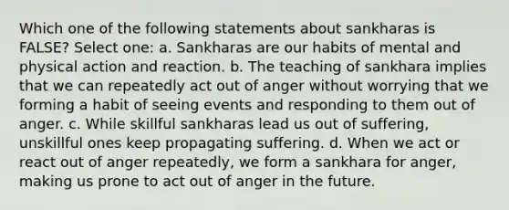 Which one of the following statements about sankharas is FALSE? Select one: a. Sankharas are our habits of mental and physical action and reaction. b. The teaching of sankhara implies that we can repeatedly act out of anger without worrying that we forming a habit of seeing events and responding to them out of anger. c. While skillful sankharas lead us out of suffering, unskillful ones keep propagating suffering. d. When we act or react out of anger repeatedly, we form a sankhara for anger, making us prone to act out of anger in the future.