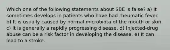 Which one of the following statements about SBE is false? a) It sometimes develops in patients who have had rheumatic fever. b) It is usually caused by normal microbiota of the mouth or skin. c) It is generally a rapidly progressing disease. d) Injected-drug abuse can be a risk factor in developing the disease. e) It can lead to a stroke.