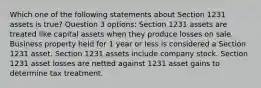 Which one of the following statements about Section 1231 assets is true? Question 3 options: Section 1231 assets are treated like capital assets when they produce losses on sale. Business property held for 1 year or less is considered a Section 1231 asset. Section 1231 assets include company stock. Section 1231 asset losses are netted against 1231 asset gains to determine tax treatment.