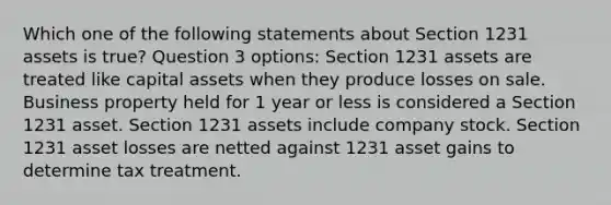 Which one of the following statements about Section 1231 assets is true? Question 3 options: Section 1231 assets are treated like capital assets when they produce losses on sale. Business property held for 1 year or less is considered a Section 1231 asset. Section 1231 assets include company stock. Section 1231 asset losses are netted against 1231 asset gains to determine tax treatment.