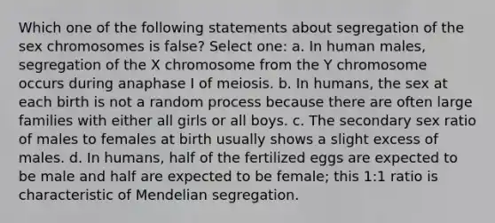 Which one of the following statements about segregation of the sex chromosomes is false? Select one: a. In human males, segregation of the X chromosome from the Y chromosome occurs during anaphase I of meiosis. b. In humans, the sex at each birth is not a random process because there are often large families with either all girls or all boys. c. The secondary sex ratio of males to females at birth usually shows a slight excess of males. d. In humans, half of the fertilized eggs are expected to be male and half are expected to be female; this 1:1 ratio is characteristic of Mendelian segregation.