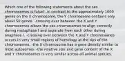 Which one of the following statements about the sex chromosomes is false? -in contrast to the approximately 1000 genes on the X chromosome, the Y chromosome contains only about 50 genes. -crossing over between the X and Y chromosomes allows the sex chromosomes to align correctly during metaphase I and separate from each other during anaphase I. -crossing over between the X and Y chromosomes occurs in very small regions of homology at the tips of the chromosomes. -the X chromosome has a gene density similar to most autosomes. -the relative size and gene content of the X and Y chromosomes is very similar across all animal species.