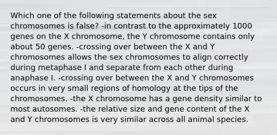 Which one of the following statements about the sex chromosomes is false? -in contrast to the approximately 1000 genes on the X chromosome, the Y chromosome contains only about 50 genes. -crossing over between the X and Y chromosomes allows the sex chromosomes to align correctly during metaphase I and separate from each other during anaphase I. -crossing over between the X and Y chromosomes occurs in very small regions of homology at the tips of the chromosomes. -the X chromosome has a gene density similar to most autosomes. -the relative size and gene content of the X and Y chromosomes is very similar across all animal species.