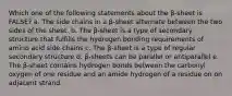 Which one of the following statements about the β-sheet is FALSE? a. The side chains in a β-sheet alternate between the two sides of the sheet. b. The β-sheet is a type of secondary structure that fulfills the hydrogen bonding requirements of amino acid side chains c. The β-sheet is a type of regular secondary structure d. β-sheets can be parallel or antiparallel e. The β-sheet contains hydrogen bonds between the carbonyl oxygen of one residue and an amide hydrogen of a residue on on adjacent strand.