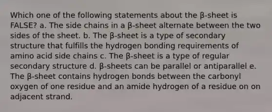 Which one of the following statements about the β-sheet is FALSE? a. The side chains in a β-sheet alternate between the two sides of the sheet. b. The β-sheet is a type of secondary structure that fulfills the hydrogen bonding requirements of amino acid side chains c. The β-sheet is a type of regular secondary structure d. β-sheets can be parallel or antiparallel e. The β-sheet contains hydrogen bonds between the carbonyl oxygen of one residue and an amide hydrogen of a residue on on adjacent strand.