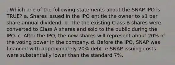 . Which one of the following statements about the SNAP IPO is TRUE? a. Shares issued in the IPO entitle the owner to 1 per share annual dividend. b. The the existing Class B shares were converted to Class A shares and sold to the public during the IPO. c. After the IPO, the new shares will represent about 20% of the voting power in the company. d. Before the IPO, SNAP was financed with approximately 20% debt. e.SNAP issuing costs were substantially lower than the standard 7%.