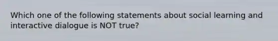 Which one of the following statements about social learning and interactive dialogue is NOT true?