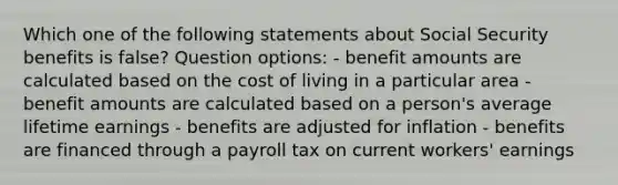 Which one of the following statements about Social Security benefits is false? Question options: - benefit amounts are calculated based on the cost of living in a particular area - benefit amounts are calculated based on a person's average lifetime earnings - benefits are adjusted for inflation - benefits are financed through a payroll tax on current workers' earnings