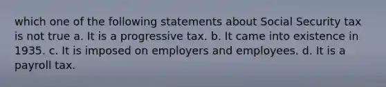 which one of the following statements about Social Security tax is not true a. It is a progressive tax. b. It came into existence in 1935. c. It is imposed on employers and employees. d. It is a payroll tax.