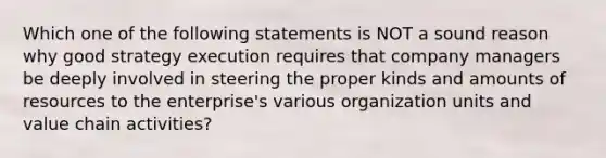 Which one of the following statements is NOT a sound reason why good strategy execution requires that company managers be deeply involved in steering the proper kinds and amounts of resources to the enterprise's various organization units and value chain activities?