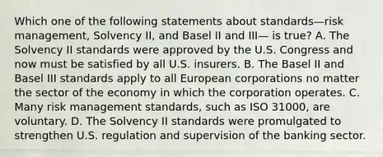 Which one of the following statements about standards—risk management, Solvency II, and Basel II and III— is true? A. The Solvency II standards were approved by the U.S. Congress and now must be satisfied by all U.S. insurers. B. The Basel II and Basel III standards apply to all European corporations no matter the sector of the economy in which the corporation operates. C. Many risk management standards, such as ISO 31000, are voluntary. D. The Solvency II standards were promulgated to strengthen U.S. regulation and supervision of the banking sector.