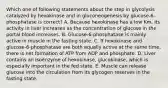 Which one of following statements about the step in glycolysis catalyzed by hexokinase and in gluconeogenesis by glucose-6- phosphatase is correct? A. Because hexokinase has a low Km, its activity in liver increases as the concentration of glucose in the portal blood increases. B. Glucose-6-phosphatase is mainly active in muscle in the fasting state. C. If hexokinase and glucose-6-phosphatase are both equally active at the same time, there is net formation of ATP from ADP and phosphate. D. Liver contains an isoenzyme of hexokinase, glucokinase, which is especially important in the fed state. E. Muscle can release glucose into the circulation from its glycogen reserves in the fasting state.