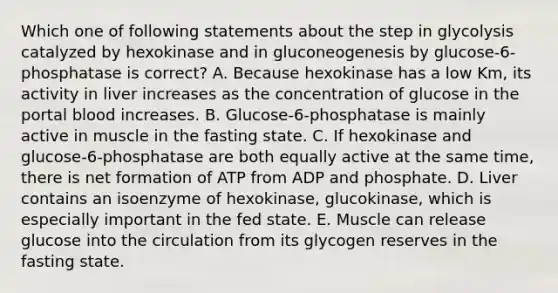 Which one of following statements about the step in glycolysis catalyzed by hexokinase and in gluconeogenesis by glucose-6- phosphatase is correct? A. Because hexokinase has a low Km, its activity in liver increases as the concentration of glucose in the portal blood increases. B. Glucose-6-phosphatase is mainly active in muscle in the fasting state. C. If hexokinase and glucose-6-phosphatase are both equally active at the same time, there is net formation of ATP from ADP and phosphate. D. Liver contains an isoenzyme of hexokinase, glucokinase, which is especially important in the fed state. E. Muscle can release glucose into the circulation from its glycogen reserves in the fasting state.