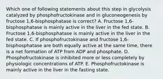 Which one of following statements about this step in glycolysis catalyzed by phosphofructokinase and in gluconeogenesis by fructose 1,6-bisphosphatase is correct? A. Fructose 1,6-bisphosphatase is mainly active in the liver in the fed state. B. Fructose 1,6-bisphosphatase is mainly active in the liver in the fed state. C. If phosphofructokinase and fructose 1,6-bisphosphatase are both equally active at the same time, there is a net formation of ATP from ADP and phosphate. D. Phosphofructokinase is inhibited more or less completely by physiologic concentrations of ATP. E. Phosphofructokinase is mainly active in the liver in the fasting state.