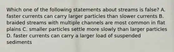 Which one of the following statements about streams is false? A. faster currents can carry larger particles than slower currents B. braided streams with multiple channels are most common in flat plains C. smaller particles settle more slowly than larger particles D. faster currents can carry a larger load of suspended sediments