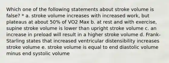 Which one of the following statements about stroke volume is false? * a. stroke volume increases with increased work, but plateaus at about 50% of VO2 Max b. at rest and with exercise, supine stroke volume is lower than upright stroke volume c. an increase in preload will result in a higher stroke volume d. Frank-Starling states that increased ventricular distensibility increases stroke volume e. stroke volume is equal to end diastolic volume minus end systolic volume