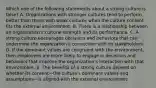 Which one of the following statements about a strong culture is false? A. Organizations with stronger cultures tend to perform better than those with weak cultures when the culture content fits the external environment. B. There is a relationship between an organization's cultural strength and its performance. C. A strong culture encourages decisions and behaviors that can undermine the organization's connection with its stakeholders. D. If the dominant values are congruent with the environment, then employees are more likely to engage in decisions and behaviors that improve the organization's interaction with that environment. E. The benefits of a strong culture depend on whether its content—the culture's dominant values and assumptions—is aligned with the external environment.