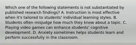 Which one of the following statements is not substantiated by published research​ findings? A. Instruction is most effective when​ it's tailored to​ students' individual learning styles. B. Students often misjudge how much they know about a topic. C. Playing video games can enhance​ students' cognitive development. D. Anxiety sometimes helps students learn and perform successfully in the classroom.