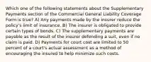 Which one of the following statements about the Supplementary Payments section of the Commercial General Liability Coverage Form is true? A) Any payments made by the insurer reduce the policy's limit of insurance. B) The insurer is obligated to provide certain types of bonds. C) The supplementary payments are payable as the result of the insurer defending a suit, even if no claim is paid. D) Payments for court cost are limited to 50 percent of a court's actual assessment as a method of encouraging the insured to help minimize such costs.