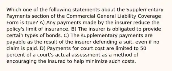 Which one of the following statements about the Supplementary Payments section of the Commercial General Liability Coverage Form is true? A) Any payments made by the insurer reduce the policy's limit of insurance. B) The insurer is obligated to provide certain types of bonds. C) The supplementary payments are payable as the result of the insurer defending a suit, even if no claim is paid. D) Payments for court cost are limited to 50 percent of a court's actual assessment as a method of encouraging the insured to help minimize such costs.