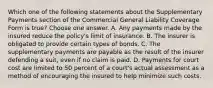 Which one of the following statements about the Supplementary Payments section of the Commercial General Liability Coverage Form is true? Choose one answer. A. Any payments made by the insured reduce the policy's limit of insurance. B. The insurer is obligated to provide certain types of bonds. C. The supplementary payments are payable as the result of the insurer defending a suit, even if no claim is paid. D. Payments for court cost are limited to 50 percent of a court's actual assessment as a method of encouraging the insured to help minimize such costs.