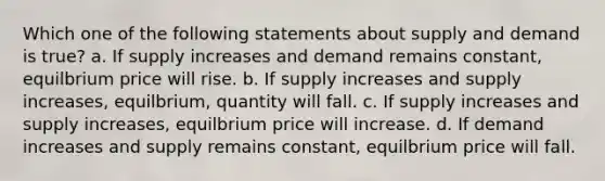 Which one of the following statements about supply and demand is true? a. If supply increases and demand remains constant, equilbrium price will rise. b. If supply increases and supply increases, equilbrium, quantity will fall. c. If supply increases and supply increases, equilbrium price will increase. d. If demand increases and supply remains constant, equilbrium price will fall.