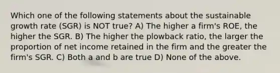 Which one of the following statements about the sustainable growth rate (SGR) is NOT true? A) The higher a firm's ROE, the higher the SGR. B) The higher the plowback ratio, the larger the proportion of net income retained in the firm and the greater the firm's SGR. C) Both a and b are true D) None of the above.