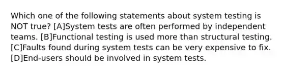 Which one of the following statements about system testing is NOT true? [A]System tests are often performed by independent teams. [B]Functional testing is used more than structural testing. [C]Faults found during system tests can be very expensive to fix. [D]End-users should be involved in system tests.