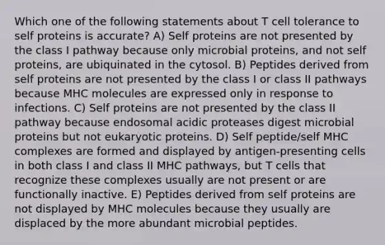 Which one of the following statements about T cell tolerance to self proteins is accurate? A) Self proteins are not presented by the class I pathway because only microbial proteins, and not self proteins, are ubiquinated in the cytosol. B) Peptides derived from self proteins are not presented by the class I or class II pathways because MHC molecules are expressed only in response to infections. C) Self proteins are not presented by the class II pathway because endosomal acidic proteases digest microbial proteins but not eukaryotic proteins. D) Self peptide/self MHC complexes are formed and displayed by antigen-presenting cells in both class I and class II MHC pathways, but T cells that recognize these complexes usually are not present or are functionally inactive. E) Peptides derived from self proteins are not displayed by MHC molecules because they usually are displaced by the more abundant microbial peptides.