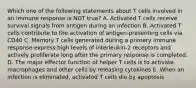 Which one of the following statements about T cells involved in an immune response is NOT true? A. Activated T cells receive survival signals from antigen during an infection B. Activated T cells contribute to the activation of antigen-presenting cells via CD40 C. Memory T cells generated during a primary immune response express high levels of interleukin-2 receptors and actively proliferate long after the primary response is completed. D. The major effector function of helper T cells is to activate macrophages and other cells by releasing cytokines E. When an infection is eliminated, activated T cells die by apoptosis