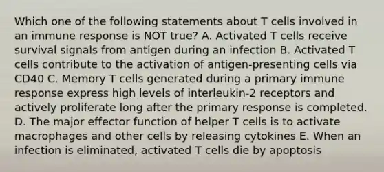 Which one of the following statements about T cells involved in an immune response is NOT true? A. Activated T cells receive survival signals from antigen during an infection B. Activated T cells contribute to the activation of antigen-presenting cells via CD40 C. Memory T cells generated during a primary immune response express high levels of interleukin-2 receptors and actively proliferate long after the primary response is completed. D. The major effector function of helper T cells is to activate macrophages and other cells by releasing cytokines E. When an infection is eliminated, activated T cells die by apoptosis