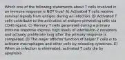 Which one of the following statements about T cells involved in an immune response is NOT true? A) Activated T cells receive survival signals from antigen during an infection. B) Activated T cells contribute to the activation of antigen-presenting cells via CD40 ligand. C) Memory T cells generated during a primary immune response express high levels of interleukin-2 receptors and actively proliferate long after the primary response is completed. D) The major effector function of helper T cells is to activate macrophages and other cells by releasing cytokines. E) When an infection is eliminated, activated T cells die by apoptosis.