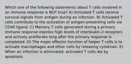 Which one of the following statements about T cells involved in an immune response is NOT true? A) Activated T cells receive survival signals from antigen during an infection. B) Activated T cells contribute to the activation of antigen-presenting cells via CD40 ligand. C) Memory T cells generated during a primary immune response express high levels of interleukin-2 receptors and actively proliferate long after the primary response is completed. D) The major effector function of helper T cells is to activate macrophages and other cells by releasing cytokines. E) When an infection is eliminated, activated T cells die by apoptosis.