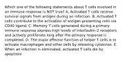 Which one of the following statements about T cells involved in an immune response is NOT true? A. Activated T cells receive survival signals from antigen during an infection. B. Activated T cells contribute to the activation of antigen-presenting cells via CD40 ligand. C. Memory T cells generated during a primary immune response express high levels of interleukin-2 receptors and actively proliferate long after the primary response is completed. D. The major effector function of helper T cells is to activate macrophages and other cells by releasing cytokines. E. When an infection is eliminated, activated T cells die by apoptosis.