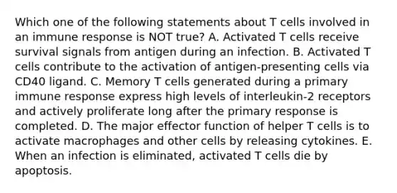 Which one of the following statements about T cells involved in an immune response is NOT true? A. Activated T cells receive survival signals from antigen during an infection. B. Activated T cells contribute to the activation of antigen-presenting cells via CD40 ligand. C. Memory T cells generated during a primary immune response express high levels of interleukin-2 receptors and actively proliferate long after the primary response is completed. D. The major effector function of helper T cells is to activate macrophages and other cells by releasing cytokines. E. When an infection is eliminated, activated T cells die by apoptosis.